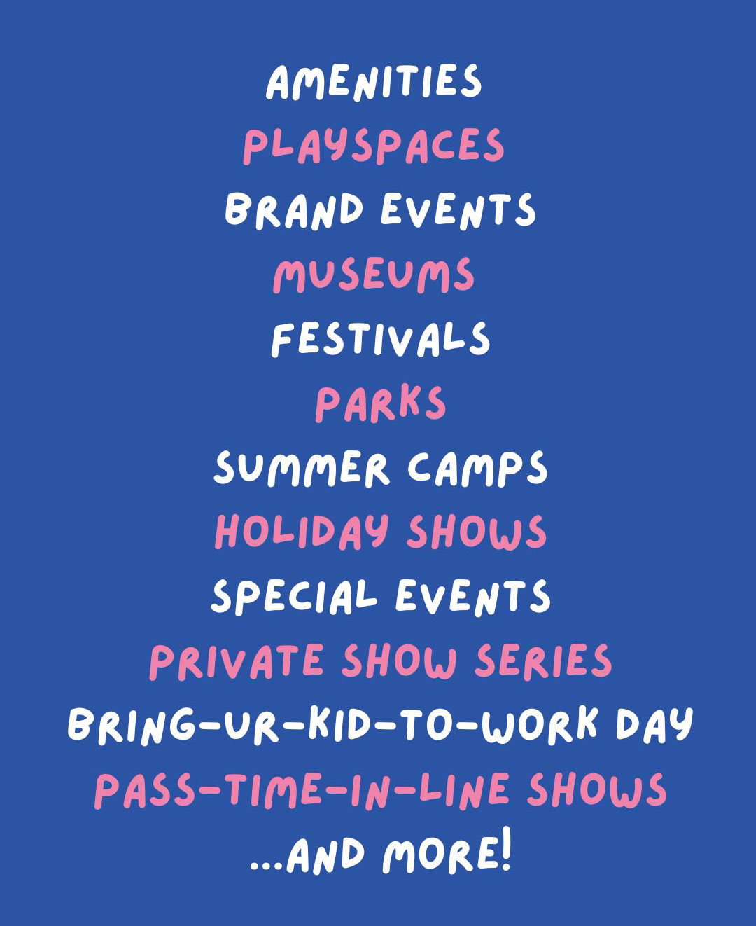 Amenities, playspaces, brand events, museums, festivals, parks, summer camps, holiday shows, special events, private show series, bring-your-kid-to-work day, pass-time-in-line shows, and more.